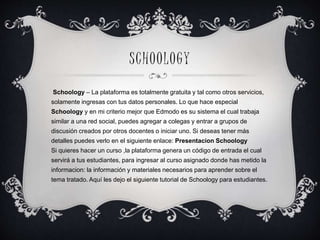 SCHOOLOG Y 
Schoology – La plataforma es totalmente gratuita y tal como otros servicios, 
solamente ingresas con tus datos personales. Lo que hace especial 
Schoology y en mi criterio mejor que Edmodo es su sistema el cual trabaja 
similar a una red social, puedes agregar a colegas y entrar a grupos de 
discusión creados por otros docentes o iniciar uno. Si deseas tener más 
detalles puedes verlo en el siguiente enlace: Presentacion Schoology 
Si quieres hacer un curso ,la plataforma genera un código de entrada el cual 
servirá a tus estudiantes, para ingresar al curso asignado donde has metido la 
informacion: la información y materiales necesarios para aprender sobre el 
tema tratado. Aquí les dejo el siguiente tutorial de Schoology para estudiantes. 
 