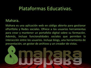 Plataformas Educativas.
Mahara.
Mahara es una aplicación web en código abierto para gestionar
ePortfolio y Redes sociales. Ofrece a los usuarios herramientas
para crear y mantener un portafolio digital sobre su formación.
Además, incluye funcionalidades sociales que permiten la
interacción entre los usuarios. Incluye blogs, una herramienta de
presentación, un gestor de archivos y un creador de vistas.
 