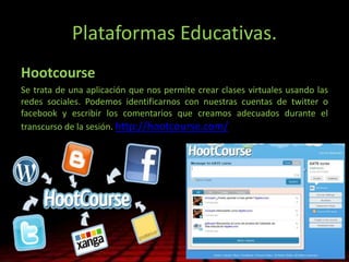 Plataformas Educativas.
Hootcourse
Se trata de una aplicación que nos permite crear clases virtuales usando las
redes sociales. Podemos identificarnos con nuestras cuentas de twitter o
facebook y escribir los comentarios que creamos adecuados durante el
transcurso de la sesión. http://hootcourse.com/
 