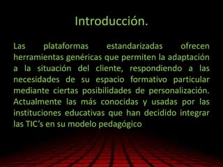 Introducción.
Las plataformas estandarizadas ofrecen
herramientas genéricas que permiten la adaptación
a la situación del cliente, respondiendo a las
necesidades de su espacio formativo particular
mediante ciertas posibilidades de personalización.
Actualmente las más conocidas y usadas por las
instituciones educativas que han decidido integrar
las TIC’s en su modelo pedagógico
 