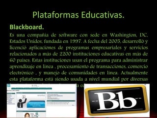 Plataformas Educativas.
Blackboard.
Es una compañía de software con sede en Washington, DC,
Estados Unidos, fundada en 1997. A fecha del 2005, desarrolló y
licenció aplicaciones de programas empresariales y servicios
relacionados a más de 2200 instituciones educativas en más de
60 países. Estas instituciones usan el programa para administrar
aprendizaje en línea , procesamiento de transacciones, comercio
electrónico , y manejo de comunidades en línea. Actualmente
esta plataforma está siendo usada a nivel mundial por diversas
instituciones relacionadas con la educación
 