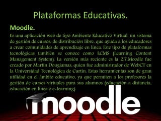 Plataformas Educativas.
Moodle.
Es una aplicación web de tipo Ambiente Educativo Virtual, un sistema
de gestión de cursos, de distribución libre, que ayuda a los educadores
a crear comunidades de aprendizaje en línea. Este tipo de plataformas
tecnológicas también se conoce como LCMS (Learning Content
Management System). La versión más reciente es la 2.7.Moodle fue
creado por Martin Dougiamas, quien fue administrador de WebCT en
la Universidad Tecnológica de Curtin. Estas herramientas son de gran
utilidad en el ámbito educativo, ya que permiten a los profesores la
gestión de cursos virtuales para sus alumnos (educación a distancia,
educación en línea o e-learning).
 