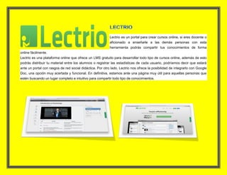 Lectrio es un portal para crear cursos online, si eres docente o
aficionado a enseñarle a las demás personas con esta
herramienta podrás compartir tus conocimientos de forma
online fácilmente.
Lectrio es una plataforma online que ofrece un LMS gratuito para desarrollar todo tipo de cursos online, además de esto
podrás distribuir tu material entre los alumnos o registrar las estadísticas de cada usuario, podríamos decir que estará
ante un portal con rasgos de red social didáctica. Por otro lado, Lectrio nos ofrece la posibilidad de integrarlo con Google
Doc, una opción muy acertada y funcional. En definitiva, estamos ante una página muy útil para aquellas personas que
estén buscando un lugar completo e intuitivo para compartir todo tipo de conocimientos.
 