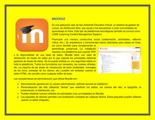 Es una aplicación web de tipo Ambiente Educativo Virtual, un sistema de gestión de
cursos, de distribución libre, que ayuda a los educadores a crear comunidades de
aprendizaje en línea. Este tipo de plataformas tecnológicas también se conoce como
LCMS (Learning Content Management System).
Promueve una manera constructiva social (colaboración, actividades, reflexión
crítica, etc.). Su arquitectura y herramientas fueron diseñadas para clases en línea,
así como también para complementar el
aprendizaje presencial. La instalación
requiere una plataforma que soporte PHP
y la disponibilidad de una base de datos. Moodle tiene una capa de
abstracción de bases de datos por lo que soporta los principales sistemas
gestores de bases de datos. Se ha puesto énfasis en una seguridad sólida en
toda la plataforma. Todos los formularios son revisados, las cookies cifradas,
etc. La mayoría de las áreas de introducción de texto (materiales, mensajes
de los foros, entradas de los diarios, etc.) pueden ser editadas usando el
editor HTML, tan sencillo como cualquier editor de texto.
Las características de administración que ofrece Moodle son:
 Administración general por un usuario administrador, definido durante la instalación.
 Personalización del sitio utilizando "temas" que redefinen los estilos, los colores del sitio, la tipografía, la
presentación, la distribución, etc.
 Pueden añadirse nuevos módulos de actividades a los ya instalados en Moodle.
 Los paquetes de idiomas permiten una localización completa de cualquier idioma. Estos paquetes pueden editarse
usando un editor integrado.
 