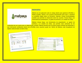 Mahara es una aplicación web en código abierto para gestionar ePortfolio y
Redes sociales. Ofrece a los usuarios herramientas para crear y mantener
un portafolio digital sobre su formación. Además, incluye funcionalidades
sociales que permiten la interacción entre los usuarios. Incluye blogs, una
herramienta de presentación, un gestor de archivos y un creador de vistas.
Mahara incluye blogs, una herramienta de presentación, un gestor de
archivos y un creador de vistas, que permite crear versiones de los
contenidos de una cuenta para un determinado contexto. Mahara permite que el usuario puede controlar qué elementos y
qué información (artefactos) dentro del ePortfolio otros usuarios puede ver. Dentro de Mahara, esta recopilación de
objetos seleccionados se llama View.
 