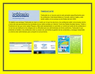 Twiducate es un recurso para la web pensado específicamente para
los profesores. Está desarrollada en Canadá, está en inglés y está
recién salida a la luz porque es de finales del año 2009.
El objetivo que persigue Twiducate es crear un medio por el que los alumnos y los profesores estén comunicados dentro
y fuera del aula aprovechando las bondades de las redes sociales en Internet. Como las Redes Sociales típicas: Twitter y
Facebook (en las que como sabes Peques y Más está representado) no permiten un control por parte de los profesores o
no son de uso habitual en los colegios por su dificultad para ser administradas de forma autónoma, Twiducate lo que
pretende es facilitar a los profesores crear su propia red, permitirles la gestión de los contenidos y conseguir desarrollar
un entorno bien administrado para compartir el conocimiento.
 