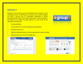 Grouply es una red social que ha ido mejorando con el tiempo y se ha
posicionado como una alternativa muy buena ante el camino seguido
por Ning y Grou.ps que no contemplan seriamente el mundo
educativo.Grouply ofrece redes para la educación de forma gratuita y
las equipara a su versión de pago Premium, la cual consta de las
siguientes características:
• No hay publicidad.
• No hay límite en el número de páginas personalizadas.
• Estadísticas de la red.
• 20GB de almacenamiento (un lujo comparado con el resto de redes).
• Aplicaciones para la red como Google Docs.
 