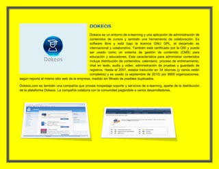 Dokeos es un entorno de e-learning y una aplicación de administración de
contenidos de cursos y también una herramienta de colaboración. Es
software libre y está bajo la licencia GNU GPL, el desarrollo es
internacional y colaborativo. También está certificado por la OSI y puede
ser usado como un sistema de gestión de contenido (CMS) para
educación y educadores. Esta característica para administrar contenidos
incluye distribución de contenidos, calendario, proceso de entrenamiento,
chat en texto, audio y video, administración de pruebas y guardado de
registros. Hasta el 2007, estaba traducido en 34 idiomas (y varios están
completos) y es usado (a septiembre de 2010) por 9900 organizaciones,
según reporta el mismo sitio web de la empresa, medido sin filtrado de posibles duplicados.
Dokeos.com es también una compañía que provee hospedaje soporte y servicios de e-learning, aparte de la distribución
de la plataforma Dokeos. La compañía colabora con la comunidad pagándole a varios desarrolladores.
 