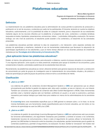 19/3/2015 Plataformas educativas
http://aprendeenlinea.udea.edu.co/boa/contenidos.php/5320575d84b6d086d8b4d4daf539093e/102/estilo/aHR0cDovL2FwcmVuZGVlbmxpbmVhLnVkZWEuZWR… 1/3
Plataformas educativas
Mónica María Agudelo B
Programa de Integración de Tecnologías a la Docencia
Ingeniera de sistemas, Universidad de Antioquia
Definición
La implementación de una plataforma educativa para la administración de cursos permite la autonomía de producción y
publicación en la red de recursos y contenidos por parte de los participantes. El docente, teniendo en cuenta los objetivos
educativos, autónomamente y con la posibilidad de editar en cualquier momento, pone a disposición de sus estudiantes
mediante  alguno  de  los  recursos  ofrecidos  por  la  plataforma:  el  programa  del  curso,  contenidos  o  unidades  temáticas
(expuestos en textos, hipertextos, presentaciones, animaciones, videos…), actividades, bibliografía y evaluación. De manera
análoga,  con  otro  nivel  de  autonomía,  el  estudiante  puede  acceder  a  los  contenidos  y  al  desarrollo  de  las  actividades
propuestas.
Las  plataformas  educativas  permiten  estimular  la  idea  de  cooperación  y  de  interacción,  como  aspectos  centrales  del
proceso  de  aprendizaje  y  enseñanza,  mediante  el  uso  de  herramientas  colaborativas  que  favorecen  la  adquisición  de
aprendizajes significativos en los estudiantes y que al mismo tiempo afianzan en los docentes prácticas  de  enseñanza
mediadas por las Tecnologías de la Información y la Comunicación (TIC).
¿Qué aplicación tienen las plataformas educativas?
Existen, al menos, dos aplicaciones: la primera, para educación a distancia, cuando el proceso educativo no es presencial.
Y una segunda aplicación, como ayuda a la clase presencial, empleada para apoyar al docente en los encuentros y para
complementar el estudio y actividades académicas de los estudiantes fuera del aula.
Recientemente, las plataformas educativas se vienen utilizando también para generar espacios de discusión y construcción
de conocimiento por parte de grupos de investigación para la implementación de comunidades virtuales y de práctica o
redes de aprendizaje por parte de grupos de personas unidos en torno a una temática de interés.
Clasificación
¿Qué es un CMS?
Los sistemas de gestión de contenidos (Content Management Systems o CMS) son  aplicaciones  que  se  utilizan
principalmente para facilitar la gestión de páginas web, sitios web o portales, ya sea en internet o en una intranet.
También son conocidos como gestores de contenido web (Web Content Management o WCM). Estas herramientas
permiten crear y mantener páginas web con facilidad, confiriendo al usuario o al autor la autonomía y permisos
necesarios para realizar trabajos que hasta hace poco estaban en manos de los administradores de los servidores
web.
El e­Learning tiene unas necesidades específicas que un CMS general no siempre cubre, o si lo hace, no da las
mismas facilidades que una herramienta creada específicamente para la función educativa, por tal motivo en los
entornos de aprendizaje se usan los LMS y los LCMS.
¿Qué es un LMS?
Los sistemas de gestión de aprendizaje (Learning Management Systems o LMS) son aplicaciones web que proveen
las funciones administrativas y de seguimiento necesarias para posibilitar y controlar el acceso a los contenidos,
implementar recursos  de  comunicaciones  y  llevar  a  cabo  el  seguimiento  de  quienes  utilizan  la  herramienta.  En
general, los LMS facilitan la interacción entre los docentes y los estudiantes, aportan herramientas para la gestión de
contenidos académicos y permiten el seguimiento y la evaluación. Es decir, facilitan la “simulación” del modelo real
 