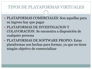 TIPOS DE PLATAFORMAS VIRTUALES
 PLATAFORMAS COMERCIALES: Son aquellas para
su ingreso hay que pagar
 PLATAFORMAS DE INVESTIGACION Y
COLAVORACION: Se encuentra a disposición de
cualquier persona
 PLATAFORMAS DE SOFTWARE PROPIO: Estas
plataformas son hechas para formar, ya que no tiene
ningún objetivo de comercializar
 