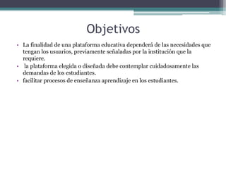 Objetivos
• La finalidad de una plataforma educativa dependerá de las necesidades que
tengan los usuarios, previamente señaladas por la institución que la
requiere.
• la plataforma elegida o diseñada debe contemplar cuidadosamente las
demandas de los estudiantes.
• facilitar procesos de enseñanza aprendizaje en los estudiantes.
 