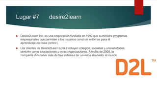 Lugar #7 desire2learn
 Desire2Learn Inc. es una corporación fundada en 1999 que suministra programas
empresariales que permiten a los usuarios construir entornos para el
aprendizaje en línea (online).
 Los clientes de Desire2Learn (D2L) incluyen colegios, escuelas y universidades,
también como asociaciones u otras organizaciones. A fecha de 2005, la
compañía dice tener más de tres millones de usuarios alrededor el mundo
 