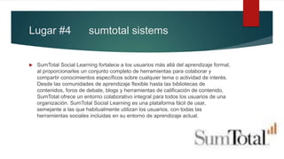 Lugar #4 sumtotal sistems
 SumTotal Social Learning fortalece a los usuarios más allá del aprendizaje formal,
al proporcionarles un conjunto completo de herramientas para colaborar y
compartir conocimientos específicos sobre cualquier tema o actividad de interés.
Desde las comunidades de aprendizaje flexible hasta las bibliotecas de
contenidos, foros de debate, blogs y herramientas de calificación de contenido,
SumTotal ofrece un entorno colaborativo integral para todos los usuarios de una
organización. SumTotal Social Learning es una plataforma fácil de usar,
semejante a las que habitualmente utilizan los usuarios, con todas las
herramientas sociales incluidas en su entorno de aprendizaje actual.
 