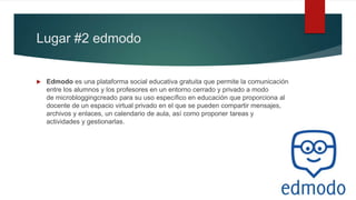Lugar #2 edmodo
 Edmodo es una plataforma social educativa gratuita que permite la comunicación
entre los alumnos y los profesores en un entorno cerrado y privado a modo
de microbloggingcreado para su uso específico en educación que proporciona al
docente de un espacio virtual privado en el que se pueden compartir mensajes,
archivos y enlaces, un calendario de aula, así como proponer tareas y
actividades y gestionarlas.
 