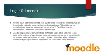 Lugar # 1 moodle
 Moodle es un software diseñado para ayudar a los educadores a crear cursos en
línea de alta calidad y entornos de aprendizaje virtuales. Tales sistemas de
aprendizaje en línea son algunas veces llamados VLEs (Virtual Learning
Environments) o entornos virtuales de aprendizaje
 Una de las principales características de Moodle sobre otros sistemas es que
está hecho en base a la pedagogía social constructivista, donde la comunicación
tiene un espacio relevante en el camino de la construcción del conocimiento.
Siendo el objetivo generar una experiencia de aprendizaje enriquecedora.
 