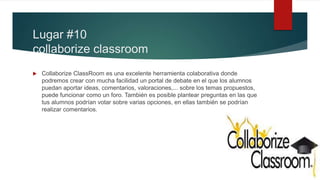 Lugar #10
collaborize classroom
 Collaborize ClassRoom es una excelente herramienta colaborativa donde
podremos crear con mucha facilidad un portal de debate en el que los alumnos
puedan aportar ideas, comentarios, valoraciones,... sobre los temas propuestos,
puede funcionar como un foro. También es posible plantear preguntas en las que
tus alumnos podrían votar sobre varias opciones, en ellas también se podrían
realizar comentarios.
 