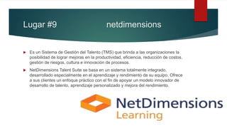 Lugar #9 netdimensions
 Es un Sistema de Gestión del Talento (TMS) que brinda a las organizaciones la
posibilidad de lograr mejoras en la productividad, eficiencia, reducción de costos,
gestión de riesgos, cultura e innovación de procesos.
 NetDimensions Talent Suite se basa en un sistema totalmente integrado,
desarrollado especialmente en el aprendizaje y rendimiento de su equipo. Ofrece
a sus clientes un enfoque práctico con el fin de apoyar un modelo innovador de
desarrollo de talento, aprendizaje personalizado y mejora del rendimiento.
 