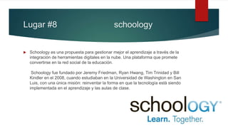 Lugar #8 schoology
 Schoology es una propuesta para gestionar mejor el aprendizaje a través de la
integración de herramientas digitales en la nube. Una plataforma que promete
convertirse en la red social de la educación.
Schoology fue fundado por Jeremy Friedman, Ryan Hwang, Tim Trinidad y Bill
Kindler en el 2008, cuando estudiaban en la Universidad de Washington en San
Luis, con una única misión: reinventar la forma en que la tecnología está siendo
implementada en el aprendizaje y las aulas de clase.
 