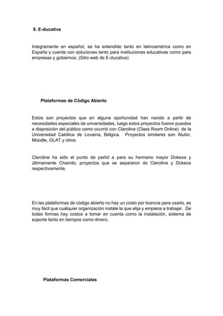 9. E-ducativa
Integramente en español, se ha extendido tanto en latinoamérica como en
España y cuenta con soluciones tanto para instituciones educativas como para
empresas y gobiernos. (Sitio web de E-ducativa)
Plataformas de Código Abierto
Estos son proyectos que en alguna oportunidad han nacido a partir de
necesidades especiales de universidades, luego estos proyectos fueron puestos
a disposición del público como ocurrió con Claroline (Class Room Online) de la
Universidad Católica de Lovaina, Bélgica. Proyectos similares son Atutor,
Moodle, OLAT y otros.
Claroline ha sido el punto de partid a para su hermano mayor Dokeos y
últimamente Chamilo; proyectos que se separaron de Claroline y Dokeos
respectivamente.
En las plataformas de código abierto no hay un costo por licencia para usarlo, es
muy fácil que cualquier organización instale la que elija y empiece a trabajar. De
todas formas hay costos a tomar en cuenta como la instalación, sistema de
soporte tanto en tiempos como dinero.
Plataformas Comerciales
 