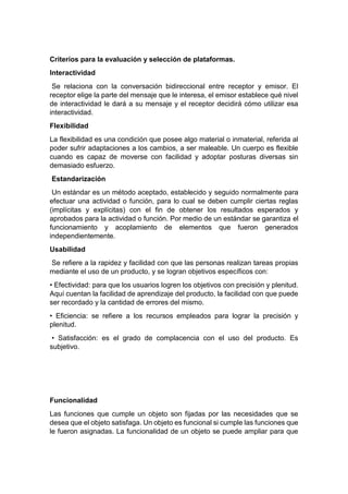 Criterios para la evaluación y selección de plataformas.
Interactividad
Se relaciona con la conversación bidireccional entre receptor y emisor. El
receptor elige la parte del mensaje que le interesa, el emisor establece qué nivel
de interactividad le dará a su mensaje y el receptor decidirá cómo utilizar esa
interactividad.
Flexibilidad
La flexibilidad es una condición que posee algo material o inmaterial, referida al
poder sufrir adaptaciones a los cambios, a ser maleable. Un cuerpo es flexible
cuando es capaz de moverse con facilidad y adoptar posturas diversas sin
demasiado esfuerzo.
Estandarización
Un estándar es un método aceptado, establecido y seguido normalmente para
efectuar una actividad o función, para lo cual se deben cumplir ciertas reglas
(implícitas y explícitas) con el fin de obtener los resultados esperados y
aprobados para la actividad o función. Por medio de un estándar se garantiza el
funcionamiento y acoplamiento de elementos que fueron generados
independientemente.
Usabilidad
Se refiere a la rapidez y facilidad con que las personas realizan tareas propias
mediante el uso de un producto, y se logran objetivos específicos con:
• Efectividad: para que los usuarios logren los objetivos con precisión y plenitud.
Aquí cuentan la facilidad de aprendizaje del producto, la facilidad con que puede
ser recordado y la cantidad de errores del mismo.
• Eficiencia: se refiere a los recursos empleados para lograr la precisión y
plenitud.
• Satisfacción: es el grado de complacencia con el uso del producto. Es
subjetivo.
Funcionalidad
Las funciones que cumple un objeto son fijadas por las necesidades que se
desea que el objeto satisfaga. Un objeto es funcional si cumple las funciones que
le fueron asignadas. La funcionalidad de un objeto se puede ampliar para que
 