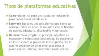 Tipos de plataformas educativas
 Comerciales: se paga una cuota de instalación
para poder hacer uso de ella.
 Software libre: es una plataforma que como su
nombre indica es libre. El usuario tiene la libertad
de usarlo, adaptarlo, distribuirlo y mejorado.
 De desarrollo propio: su principal objetivo es
responder a situaciones educativas. Se desarrolla
en instituciones o grupos de investigación por lo
que no depende de otras empresas para la
planificación, diseño, creación o modificación.
 