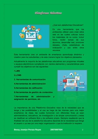 Bessy Joselyn Peraza Reyes 20070007924 2
¿Qué son plataformas Educativas?
Es una herramienta que los
profesores utilizan para crear sitios
web en las cuales colocan todos
los materiales de su curso, incluir
foros, recibir tareas de sus
alumnos, desarrollar test, promover
debates, chats, estadísticas de
evaluación y uso entre otros
recursos
Esta herramienta crea un ambiente de enseñanza aprendizaje dinámico y
creativo para los estudiantes y de esta manera lograr los objetivos planeados.
Actualmente la mayoría de las plataformas educativas son programas virtuales
o equipos electrónicos cumpliendo con cientos elementos y características para
cumplir los objetivos son las siguientes:
1.LMS
2.LCMS
3. Herramientas de comunicación.
4.Herramientas de administración
5.Herramientas de calificación
6.Herramientas de gestión de contenidos
7.Herramientas de administración y
asignación de permisos, etc
La importancia de una Plataforma Educativa nace de la necesidad que se
tenga y las posibilidades y el uso se haga de las mismas para una mejor
enseñanza de clase, las cuales funcionan con diferentes fines ya sean
administrativos, educativos, de investigación o de simple comunicación y estas
se clasifican en software libre y de software propio. Siempre resaltando que la
finalidad del uso de la plataforma educativa depende de la necesidad que tenga
el usuario o ya sea por una mejor organización o que la institución lo requiera.
 