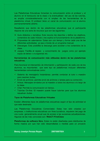 Bessy Joselyn Peraza Reyes 20070007924 3
Las Plataformas Educativas fomentan la comunicación entre el profesor y el
alumno en el transcurso de la clase o la eventualidad del uso de las tutorías,
se amplía considerablemente con el empleo de las herramientas de la
plataforma virtual, El profesor tiene un canal de comunicación con el alumno
permanentemente abierto.
Resaltando que dentro de las plataformas educativas que el participante
dispone de una serie de recursos que son las siguientes:
 Guía didáctica o temática: Este recurso les describe y define los objetivos,
contenidos de cada módulo y les explica el funcionamiento de la plataforma.
 Propuestas de calendarios: Estas son con tiempo y forma cada una de las
diferentes actividades ya sea a través de un programa manual.
 Descargas: Esta posibilita la descarga para acceder a los contenidos de la
clase.
 Juegos: Facilita el repaso y conocimiento de juegos como por ejemplo
sopas de letras o crucigramas etc.
Herramientas de comunicación más utilizadas dentro de las plataformas
educativas.
Para favorecer el intercambio de información y participación de cada uno de los
alumnos, es importantes que este tipo de plataformas incluyan diferentes
herramientas comunicativas como:
 Sistema de mensajería Instantánea: permite contactar al tutor o maestro
para resolver dudas.
 Envió de archivos: permite envió de archivos o tareas para su corrección.
 Avisos: Mensajes enviados por el maestro a todos los alumnos a lo largo de
la clase.
 Chat: Permite la comunicación en tiempo.
 Tutorías On-line: El maestro puede hacer tutorías para que los alumnos
resuelvan dudas.
Tipos de Plataformas Educativas Virtuales
Existen diferentes tipos de plataformas educativas según el tipo de actividad al
que este destinada.
Las Plataformas Educativas Comerciales: Estas han sido creadas por
empresas o instituciones educativas con fines lucrativos, requieren del pago de
una cuota generalmente anual que da acceso a las sucesivas actualizaciones.
Algunas de las más conocidas son: WebCT-FirstClass
Plataformas de software libre. Estas no están diseñadas para distribuirse de
forma masiva por que han sido desarrolladas a medida para un proyecto
 