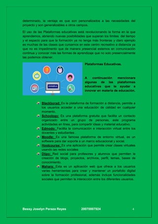 Bessy Joselyn Peraza Reyes 20070007924 4
determinado, la ventaja es que son personalizados a las necesidades del
proyecto y son generalizables a otros campos.
El uso de las Plataformas educativas está revolucionando la forma en la que
aprendemos, abriendo nuevas posibilidades que superan los límites del tiempo
y el espacio para que la formación ya no tenga más fronteras y claro ejemplo
es muchas de las clases que cursamos en este centro recreativo a distancia ya
que no es impedimento que de manera presencial estemos en comunicación
continua y conocer más las formas de aprendizaje que no solo presencialmente
las podemos obtener.
Plataformas Educativas.
A continuación mencionare
algunas de las plataformas
educativas que te ayudar a
innovar en materia de educación.
Blackborad: Es la plataforma de formación a distancia, permite a
los usuarios acceder a una educación de calidad en cualquier
momento.
Schoology: Es una plataforma gratuita que facilita un contacto
organizado entre un grupo de personas, este programa
actividades en línea, para compartir ideas y material educativo.
Edmodo: Facilita la comunicación e interacción virtual entre los
docentes y estudiantes .
Moodle: Es una famosa plataforma de entorno virtual, es un
software para dar soporte a un marco educacional y social.
Hootcourse: Es una aplicación que permite crear clases virtuales
usando las redes sociales
Diipo: Red social para profesores y alumnos que permiten la
creación de blogs, proyectos, archivos, perfil, temas, bases de
conocimiento.
Mahara: Esta es un aplicación web que ofrece a los usuarios
varias herramientas para crear y mantener un portafolio digital
sobre la formación profesional, además incluye funcionalidades
sociales que permiten la interacción entre los diferentes usuarios.
 