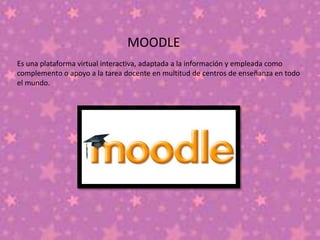 MOODLE
Es una plataforma virtual interactiva, adaptada a la información y empleada como
complemento o apoyo a la tarea docente en multitud de centros de enseñanza en todo
el mundo.
 