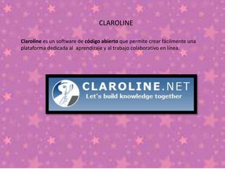 CLAROLINE
Claroline es un software de código abierto que permite crear fácilmente una
plataforma dedicada al aprendizaje y al trabajo colaborativo en línea.
 