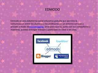 EDMODO
Edmodo es una plataforma social educativa gratuita que permite la
comunicación entre los alumnos y los profesores en un entorno cerrado y
privado a modo demicroblogging. Sirve para que tú, junto con tus compañeros y
maestros, puedas entregar trabajos y participes en clase o en casa.
 