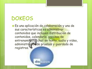 DOKEOS
 Es una aplicación de colaboración y una de
sus características es administrar
contenidos que incluyen distribución de
contenidos, calendario, proceso de
entrenamiento, chat en texto, audio y video,
administración de pruebas y guardado de
registros.
 