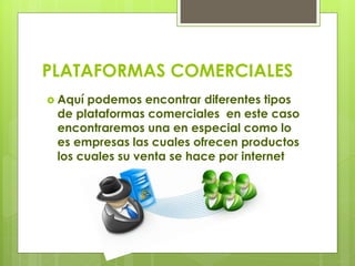 PLATAFORMAS COMERCIALES
 Aquí podemos encontrar diferentes tipos
de plataformas comerciales en este caso
encontraremos una en especial como lo
es empresas las cuales ofrecen productos
los cuales su venta se hace por internet
 