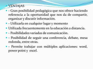  VENTAJAS
 - Gran posibilidad pedagógica que nos ofrece haciendo
referencia a la oportunidad que nos da de compartir,
organizar y discutir información.
 - Utilizarla en cualquier lugar y momento
 Utilizada frecuentemente en la educación a distancia.
 - Posibilidades variadas de comunicación.
 - Posibilidad de seguir una conferencia, debate, mesa
redonda, entre otras.
 - Permite trabajar con múltiples aplicaciones: word,
power point y excel.
 