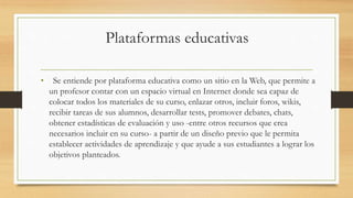 Plataformas educativas
• Se entiende por plataforma educativa como un sitio en la Web, que permite a
un profesor contar con un espacio virtual en Internet donde sea capaz de
colocar todos los materiales de su curso, enlazar otros, incluir foros, wikis,
recibir tareas de sus alumnos, desarrollar tests, promover debates, chats,
obtener estadísticas de evaluación y uso -entre otros recursos que crea
necesarios incluir en su curso- a partir de un diseño previo que le permita
establecer actividades de aprendizaje y que ayude a sus estudiantes a lograr los
objetivos planteados.
 