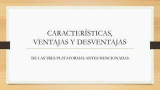 CARACTERÍSTICAS,
VENTAJAS Y DESVENTAJAS
DE LAS TRES PLATAFORMAS ANTES MENCIONADAS
 