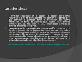 características
• Brindar seguridad en el acceso: el acceso debe estar
restringido a cada Herramientas de gestión de contenidos,
que permiten al profesor poner a disposición del alumno
información en forma de archivos (que pueden tener distintos
formatos: pdf, xls, doc., texto, HTML…) organizados a través de
distintos directorios y carpetas.
• Herramientas de comunicación y colaboración, como foros de
debate e intercambio de información, salas de chat, mensajería
interna del curso con posibilidad de enviar mensajes individuales
y/o grupales. Herramientas de seguimiento y evaluación, como
cuestionarios editables por el profesor para evaluación del alumno
y de autoevaluación para los mismos, tareas, informes de la
actividad de cada alumno, plantillas de calificación…
http://elcdocenteupem.blogspot.com/2012/07/caracteristicas-de-las-plataformas.html-
 