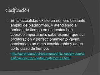 clasificación
En la actualidad existe un número bastante
amplio de plataformas, y atendiendo al
periodo de tiempo en que estas han
cobrado importancia, cabe esperar que su
proliferación y perfeccionamiento vayan
creciendo a un ritmo considerable y en un
corto plazo de tiempo.
http://aprendiendovirtualmentedhtic.weebly.com/cl
asificacioacuten-de-las-plataformas.html
 