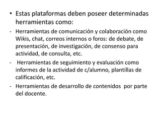 • Estas plataformas deben poseer determinadas
herramientas como:
- Herramientas de comunicación y colaboración como
Wikis, chat, correos internos o foros: de debate, de
presentación, de investigación, de consenso para
actividad, de consulta, etc.
- Herramientas de seguimiento y evaluación como
informes de la actividad de c/alumno, plantillas de
calificación, etc.
- Herramientas de desarrollo de contenidos por parte
del docente.
 