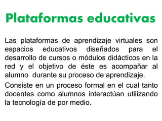 Plataformas educativas
Las plataformas de aprendizaje virtuales son
espacios educativos diseñados para el
desarrollo de cursos o módulos didácticos en la
red y el objetivo de éste es acompañar al
alumno durante su proceso de aprendizaje.
Consiste en un proceso formal en el cual tanto
docentes como alumnos interactúan utilizando
la tecnología de por medio.
 