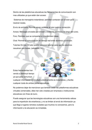 Nuvia Griselda Rosel García 2
Dentro de las plataformas educativas las herramientas de comunicación son
mas utilizadas ya que están dan acceso
Sistemas de mensajería instantánea: permiten contactar con el tutor para
resolver dudas.
Envío de archivos: Permite enviar archivos al tutor para su corrección.
Avisos: Mensajes enviados por el tutor a todos los alumnos a lo largo del curso.
Foro: Permiten que se compartan e intercambien ideas.
Chat: Permite la comunicación en tiempo real entre alumnos y/o el tutor.
Tutorías On-line: El tutor puede convocar tutorías para que los alumnos
resuelvan sus dudas. (wikipedia, s.f.)
Estas herramientas han
venido a disminuir tiempo
ya que para comunicar
cualquier información el resultado prácticamente es instantáneo, y facilita
cualquier duda de ambas partes educativas.
No podemos dejar de mencionar que también están las plataformas educativas
virtuales comerciales, ellas han sido creadas por empresas o instituciones
educativas con fines de lucro.
Puedo asegurar que las tecnologías educativas son una herramienta valiosa
para la impartición de enseñanza, y no se limitan al envió de información ya
que llega a lugares remotos ciudades que muchos no conocemos, pero la
información a la educación es inmediata.
 