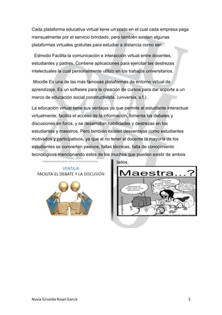 Nuvia Griselda Rosel García 3
Cada plataforma educativa virtual tiene un costo en el cual cada empresa paga
mensualmente por el servicio brindado, pero también existen algunas
plataformas virtuales gratuitas para estudiar a distancia como ser:
Edmodo Facilita la comunicación e interacción virtual entre docentes,
estudiantes y padres. Contiene aplicaciones para ejercitar las destrezas
intelectuales la cual personalmente utilizo en los trabajos universitarios.
Moodle Es una de las más famosas plataformas de entorno virtual de
aprendizaje. Es un software para la creación de cursos para dar soporte a un
marco de educación social constructivista. (universia, s.f.) .
La educación virtual tiene sus ventajas ya que permite al estudiante interactuar
virtualmente, facilita el acceso de la información, fomenta los debates y
discusiones en foros, y se desarrollan habilidades y destrezas en los
estudiantes y maestros. Pero también existen desventajas como estudiantes
motivados y participativos, ya que al no tener al docente la mayoría de los
estudiantes se convierten pasivos, fallas técnicas, falta de conocimiento
tecnológicos mencionando estos de los muchos que pueden existir de ambos
lados.
 