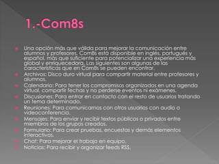  Una opción más que válida para mejorar la comunicación entre 
alumnos y profesores, Com8s está disponible en inglés, portugués y 
español, más que suficiente para potencializar una experiencia más 
global y enriquecedora. Las siguientes son algunas de las 
características que en Com8s se pueden encontrar. 
 Archivos: Disco duro virtual para compartir material entre profesores y 
alumnos. 
 Calendario: Para tener los compromisos organizados en una agenda 
virtual, compartir fechas y no perderse eventos ni exámenes. 
 Discusiones: Para entrar en contacto con el resto de usuarios tratando 
un tema determinado. 
 Reuniones: Para comunicarnos con otros usuarios con audio o 
videoconferencia. 
 Mensajes: Para enviar y recibir textos públicos o privados entre 
miembros de los grupos creados. 
 Formulario: Para crear pruebas, encuestas y demás elementos 
interactivos. 
 Chat: Para mejorar el trabajo en equipo. 
 Noticias: Para recibir y organizar feeds RSS. 
 