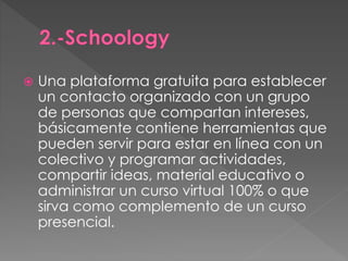  Una plataforma gratuita para establecer 
un contacto organizado con un grupo 
de personas que compartan intereses, 
básicamente contiene herramientas que 
pueden servir para estar en línea con un 
colectivo y programar actividades, 
compartir ideas, material educativo o 
administrar un curso virtual 100% o que 
sirva como complemento de un curso 
presencial. 
 
