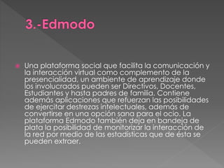  Una plataforma social que facilita la comunicación y 
la interacción virtual como complemento de la 
presencialidad, un ambiente de aprendizaje donde 
los involucrados pueden ser Directivos, Docentes, 
Estudiantes y hasta padres de familia. Contiene 
además aplicaciones que refuerzan las posibilidades 
de ejercitar destrezas intelectuales, además de 
convertirse en una opción sana para el ocio. La 
plataforma Edmodo también deja en bandeja de 
plata la posibilidad de monitorizar la interacción de 
la red por medio de las estadísticas que de ésta se 
pueden extraer. 
 