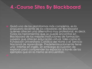  Quizá una de las plataformas más completas, es la 
propuesta reciente de los creadores de Blackboard 
quienes ofrecen una alternativa muy profesional, es decir, 
todas las herramientas que se puede encontrar en 
Blackboard de las mejores instituciones de formación 
superior que ofrecen educación virtual, tales como la 
Fundación Universitaria Católica del Norte o el Servicio 
Nacional de Aprendizaje. Predeterminadamente tiene 
una interfaz en inglés, sin embargo es cuestión de 
explorar para comprender los espacios a través de los 
ejemplos que en la misma se encuentran. 
 
 