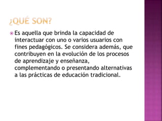  Es aquella que brinda la capacidad de 
interactuar con uno o varios usuarios con 
fines pedagógicos. Se considera además, que 
contribuyen en la evolución de los procesos 
de aprendizaje y enseñanza, 
complementando o presentando alternativas 
a las prácticas de educación tradicional. 
 