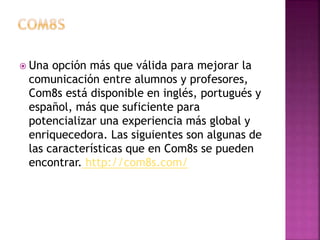  Una opción más que válida para mejorar la 
comunicación entre alumnos y profesores, 
Com8s está disponible en inglés, portugués y 
español, más que suficiente para 
potencializar una experiencia más global y 
enriquecedora. Las siguientes son algunas de 
las características que en Com8s se pueden 
encontrar. http://com8s.com/ 
 