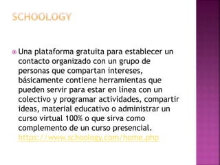  Una plataforma gratuita para establecer un 
contacto organizado con un grupo de 
personas que compartan intereses, 
básicamente contiene herramientas que 
pueden servir para estar en línea con un 
colectivo y programar actividades, compartir 
ideas, material educativo o administrar un 
curso virtual 100% o que sirva como 
complemento de un curso presencial. 
https://www.schoology.com/home.php 
 