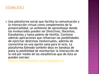  Una plataforma social que facilita la comunicación y 
la interacción virtual como complemento de la 
presencialidad, un ambiente de aprendizaje donde 
los involucrados pueden ser Directivos, Docentes, 
Estudiantes y hasta padres de familia. Contiene 
además aplicaciones que refuerzan las posibilidades 
de ejercitar destrezas intelectuales, además de 
convertirse en una opción sana para el ocio. La 
plataforma Edmodo también deja en bandeja de 
plata la posibilidad de monitorizar la interacción de 
la red por medio de las estadísticas que de ésta se 
pueden extraer. 
https://www.edmodo.com/?language=es 
 